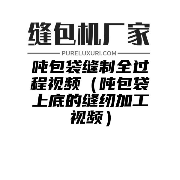 吨包袋缝制全过程视频（吨包袋上底的缝纫加工视频）