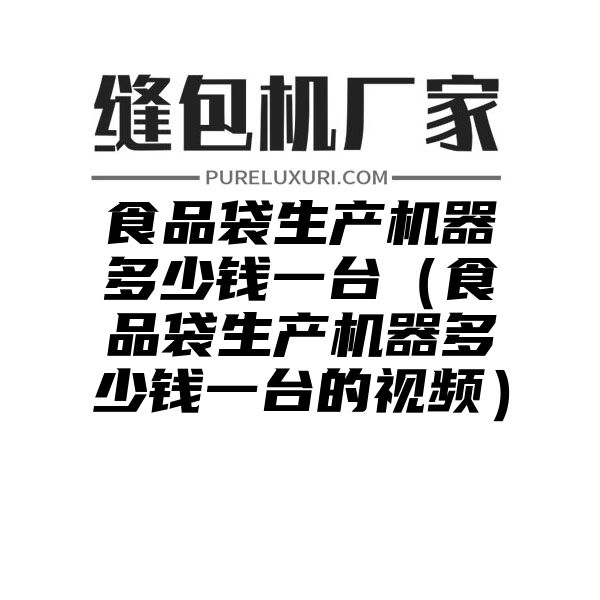 食品袋生产机器多少钱一台（食品袋生产机器多少钱一台的视频）