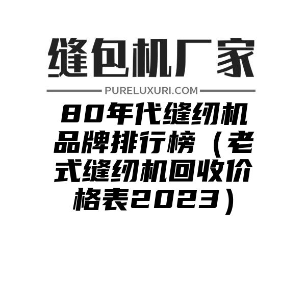 80年代缝纫机品牌排行榜（老式缝纫机回收价格表2023）