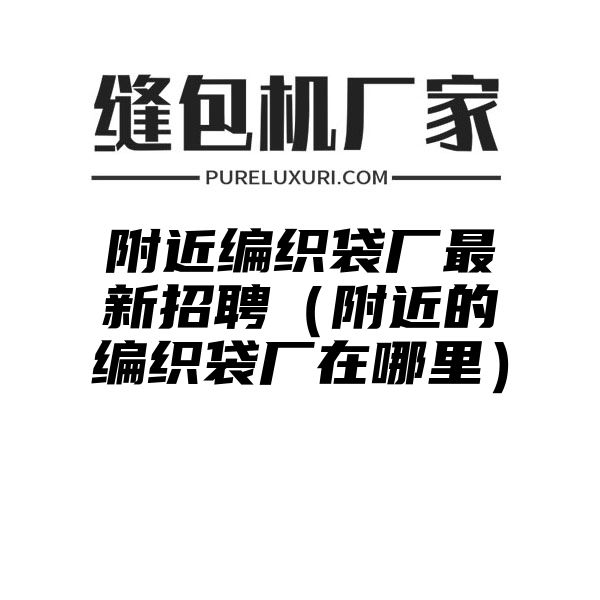 附近编织袋厂最新招聘（附近的编织袋厂在哪里）