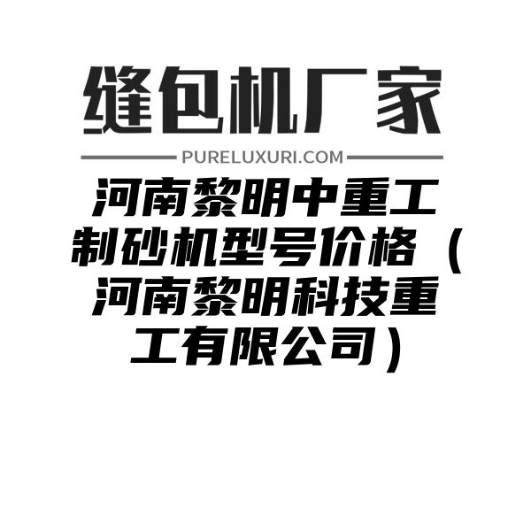 河南黎明中重工制砂机型号价格（河南黎明科技重工有限公司）