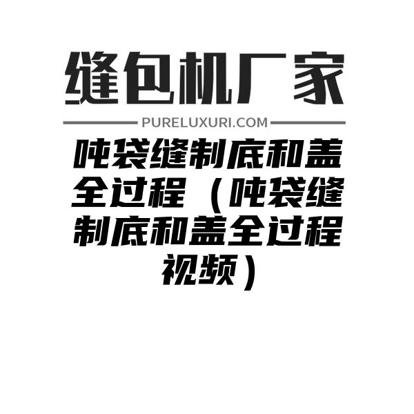 吨袋缝制底和盖全过程（吨袋缝制底和盖全过程视频）