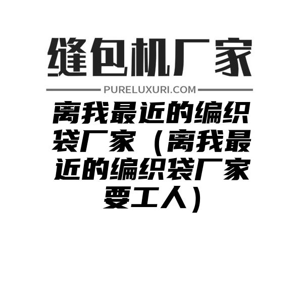 离我最近的编织袋厂家（离我最近的编织袋厂家要工人）